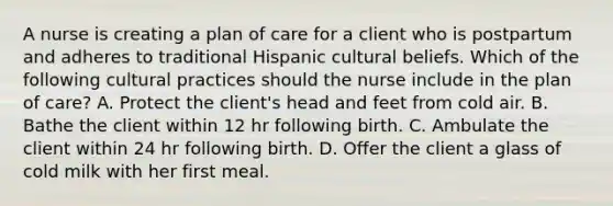 A nurse is creating a plan of care for a client who is postpartum and adheres to traditional Hispanic cultural beliefs. Which of the following cultural practices should the nurse include in the plan of care? A. Protect the client's head and feet from cold air. B. Bathe the client within 12 hr following birth. C. Ambulate the client within 24 hr following birth. D. Offer the client a glass of cold milk with her first meal.