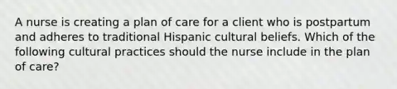 A nurse is creating a plan of care for a client who is postpartum and adheres to traditional Hispanic cultural beliefs. Which of the following cultural practices should the nurse include in the plan of care?