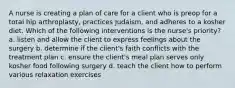 A nurse is creating a plan of care for a client who is preop for a total hip arthroplasty, practices Judaism, and adheres to a kosher diet. Which of the following interventions is the nurse's priority? a. listen and allow the client to express feelings about the surgery b. determine if the client's faith conflicts with the treatment plan c. ensure the client's meal plan serves only kosher food following surgery d. teach the client how to perform various relaxation exercises