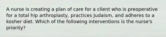 A nurse is creating a plan of care for a client who is preoperative for a total hip arthroplasty, practices Judaism, and adheres to a kosher diet. Which of the following interventions is the nurse's priority?