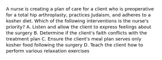 A nurse is creating a plan of care for a client who is preoperative for a total hip arthroplasty, practices Judaism, and adheres to a kosher diet. Which of the following interventions is the nurse's priority? A. Listen and allow the client to express feelings about the surgery B. Determine if the client's faith conflicts with the treatment plan C. Ensure the client's meal plan serves only kosher food following the surgery D. Teach the client how to perform various relaxation exercises