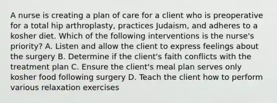 A nurse is creating a plan of care for a client who is preoperative for a total hip arthroplasty, practices Judaism, and adheres to a kosher diet. Which of the following interventions is the nurse's priority? A. Listen and allow the client to express feelings about the surgery B. Determine if the client's faith conflicts with the treatment plan C. Ensure the client's meal plan serves only kosher food following surgery D. Teach the client how to perform various relaxation exercises