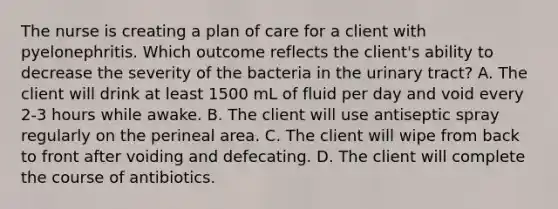 The nurse is creating a plan of care for a client with pyelonephritis. Which outcome reflects the​ client's ability to decrease the severity of the bacteria in the urinary​ tract? A. The client will drink at least 1500 mL of fluid per day and void every 2-3 hours while awake. B. The client will use antiseptic spray regularly on the perineal area. C. The client will wipe from back to front after voiding and defecating. D. The client will complete the course of antibiotics.