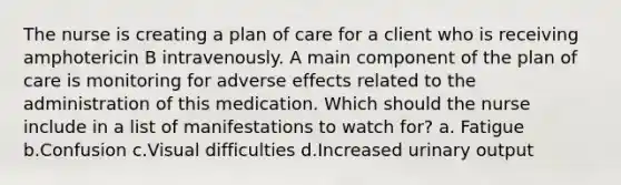 The nurse is creating a plan of care for a client who is receiving amphotericin B intravenously. A main component of the plan of care is monitoring for adverse effects related to the administration of this medication. Which should the nurse include in a list of manifestations to watch for? a. Fatigue b.Confusion c.Visual difficulties d.Increased urinary output