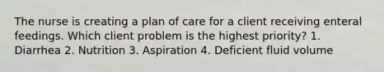 The nurse is creating a plan of care for a client receiving enteral feedings. Which client problem is the highest priority? 1. Diarrhea 2. Nutrition 3. Aspiration 4. Deficient fluid volume