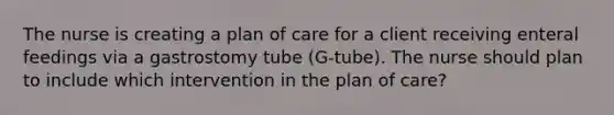 The nurse is creating a plan of care for a client receiving enteral feedings via a gastrostomy tube (G-tube). The nurse should plan to include which intervention in the plan of care?