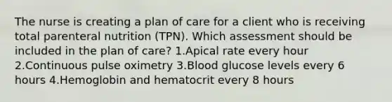 The nurse is creating a plan of care for a client who is receiving total parenteral nutrition (TPN). Which assessment should be included in the plan of care? 1.Apical rate every hour 2.Continuous pulse oximetry 3.Blood glucose levels every 6 hours 4.Hemoglobin and hematocrit every 8 hours