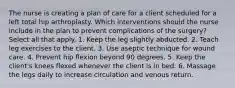 The nurse is creating a plan of care for a client scheduled for a left total hip arthroplasty. Which interventions should the nurse include in the plan to prevent complications of the surgery? Select all that apply. 1. Keep the leg slightly abducted. 2. Teach leg exercises to the client. 3. Use aseptic technique for wound care. 4. Prevent hip flexion beyond 90 degrees. 5. Keep the client's knees flexed whenever the client is in bed. 6. Massage the legs daily to increase circulation and venous return.