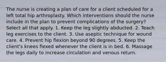 The nurse is creating a plan of care for a client scheduled for a left total hip arthroplasty. Which interventions should the nurse include in the plan to prevent complications of the surgery? Select all that apply. 1. Keep the leg slightly abducted. 2. Teach leg exercises to the client. 3. Use aseptic technique for wound care. 4. Prevent hip flexion beyond 90 degrees. 5. Keep the client's knees flexed whenever the client is in bed. 6. Massage the legs daily to increase circulation and venous return.