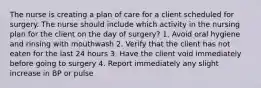 The nurse is creating a plan of care for a client scheduled for surgery. The nurse should include which activity in the nursing plan for the client on the day of surgery? 1. Avoid oral hygiene and rinsing with mouthwash 2. Verify that the client has not eaten for the last 24 hours 3. Have the client void immediately before going to surgery 4. Report immediately any slight increase in BP or pulse