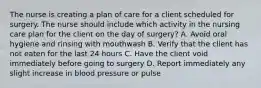 The nurse is creating a plan of care for a client scheduled for surgery. The nurse should include which activity in the nursing care plan for the client on the day of surgery? A. Avoid oral hygiene and rinsing with mouthwash B. Verify that the client has not eaten for the last 24 hours C. Have the client void immediately before going to surgery D. Report immediately any slight increase in blood pressure or pulse