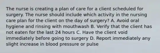 The nurse is creating a plan of care for a client scheduled for surgery. The nurse should include which activity in the nursing care plan for the client on the day of surgery? A. Avoid oral hygiene and rinsing with mouthwash B. Verify that the client has not eaten for the last 24 hours C. Have the client void immediately before going to surgery D. Report immediately any slight increase in blood pressure or pulse