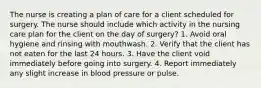 The nurse is creating a plan of care for a client scheduled for surgery. The nurse should include which activity in the nursing care plan for the client on the day of surgery? 1. Avoid oral hygiene and rinsing with mouthwash. 2. Verify that the client has not eaten for the last 24 hours. 3. Have the client void immediately before going into surgery. 4. Report immediately any slight increase in blood pressure or pulse.