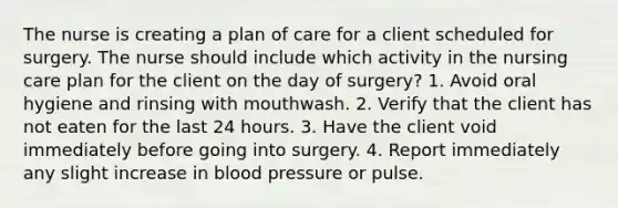 The nurse is creating a plan of care for a client scheduled for surgery. The nurse should include which activity in the nursing care plan for the client on the day of surgery? 1. Avoid oral hygiene and rinsing with mouthwash. 2. Verify that the client has not eaten for the last 24 hours. 3. Have the client void immediately before going into surgery. 4. Report immediately any slight increase in blood pressure or pulse.