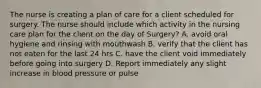 The nurse is creating a plan of care for a client scheduled for surgery. The nurse should include which activity in the nursing care plan for the client on the day of Surgery? A. avoid oral hygiene and rinsing with mouthwash B. verify that the client has not eaten for the last 24 hrs C. have the client void immediately before going into surgery D. Report immediately any slight increase in blood pressure or pulse