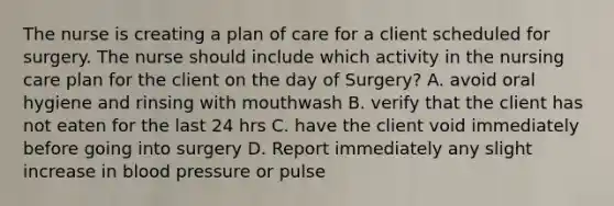 The nurse is creating a plan of care for a client scheduled for surgery. The nurse should include which activity in the nursing care plan for the client on the day of Surgery? A. avoid oral hygiene and rinsing with mouthwash B. verify that the client has not eaten for the last 24 hrs C. have the client void immediately before going into surgery D. Report immediately any slight increase in blood pressure or pulse