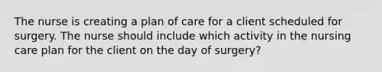 The nurse is creating a plan of care for a client scheduled for surgery. The nurse should include which activity in the nursing care plan for the client on the day of surgery?