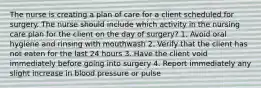 The nurse is creating a plan of care for a client scheduled for surgery. The nurse should include which activity in the nursing care plan for the client on the day of surgery? 1. Avoid oral hygiene and rinsing with mouthwash 2. Verify that the client has not eaten for the last 24 hours 3. Have the client void immediately before going into surgery 4. Report immediately any slight increase in blood pressure or pulse