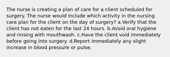 The nurse is creating a plan of care for a client scheduled for surgery. The nurse would include which activity in the nursing care plan for the client on the day of surgery? a.Verify that the client has not eaten for the last 24 hours. b.Avoid oral hygiene and rinsing with mouthwash. c.Have the client void immediately before going into surgery. d.Report immediately any slight increase in blood pressure or pulse.