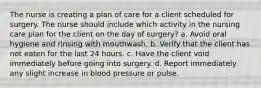 The nurse is creating a plan of care for a client scheduled for surgery. The nurse should include which activity in the nursing care plan for the client on the day of surgery? a. Avoid oral hygiene and rinsing with mouthwash. b. Verify that the client has not eaten for the last 24 hours. c. Have the client void immediately before going into surgery. d. Report immediately any slight increase in blood pressure or pulse.