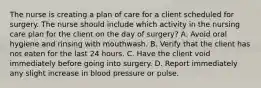 The nurse is creating a plan of care for a client scheduled for surgery. The nurse should include which activity in the nursing care plan for the client on the day of surgery? A. Avoid oral hygiene and rinsing with mouthwash. B. Verify that the client has not eaten for the last 24 hours. C. Have the client void immediately before going into surgery. D. Report immediately any slight increase in blood pressure or pulse.