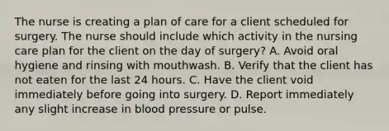 The nurse is creating a plan of care for a client scheduled for surgery. The nurse should include which activity in the nursing care plan for the client on the day of surgery? A. Avoid oral hygiene and rinsing with mouthwash. B. Verify that the client has not eaten for the last 24 hours. C. Have the client void immediately before going into surgery. D. Report immediately any slight increase in blood pressure or pulse.