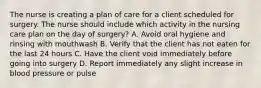 The nurse is creating a plan of care for a client scheduled for surgery. The nurse should include which activity in the nursing care plan on the day of surgery? A. Avoid oral hygiene and rinsing with mouthwash B. Verify that the client has not eaten for the last 24 hours C. Have the client void immediately before going into surgery D. Report immediately any slight increase in blood pressure or pulse