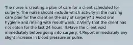 The nurse is creating a plan of care for a client scheduled for surgery. The nurse should include which activity in the nursing care plan for the client on the day of surgery? 1.Avoid oral hygiene and rinsing with mouthwash. 2.Verify that the client has not eaten for the last 24 hours. 3.Have the client void immediately before going into surgery. 4.Report immediately any slight increase in blood pressure or pulse.