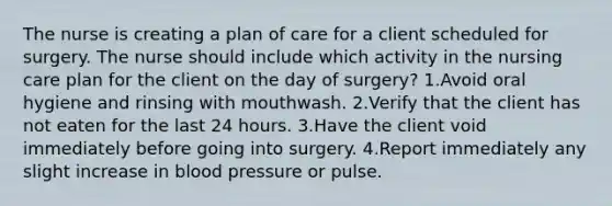 The nurse is creating a plan of care for a client scheduled for surgery. The nurse should include which activity in the nursing care plan for the client on the day of surgery? 1.Avoid oral hygiene and rinsing with mouthwash. 2.Verify that the client has not eaten for the last 24 hours. 3.Have the client void immediately before going into surgery. 4.Report immediately any slight increase in blood pressure or pulse.