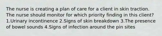 The nurse is creating a plan of care for a client in skin traction. The nurse should monitor for which priority finding in this client? 1.Urinary incontinence 2.Signs of skin breakdown 3.The presence of bowel sounds 4.Signs of infection around the pin sites