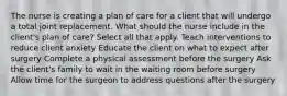 The nurse is creating a plan of care for a client that will undergo a total joint replacement. What should the nurse include in the client's plan of care? Select all that apply. Teach interventions to reduce client anxiety Educate the client on what to expect after surgery Complete a physical assessment before the surgery Ask the client's family to wait in the waiting room before surgery Allow time for the surgeon to address questions after the surgery