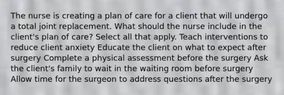 The nurse is creating a plan of care for a client that will undergo a total joint replacement. What should the nurse include in the client's plan of care? Select all that apply. Teach interventions to reduce client anxiety Educate the client on what to expect after surgery Complete a physical assessment before the surgery Ask the client's family to wait in the waiting room before surgery Allow time for the surgeon to address questions after the surgery