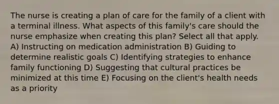 The nurse is creating a plan of care for the family of a client with a terminal illness. What aspects of this family's care should the nurse emphasize when creating this plan? Select all that apply. A) Instructing on medication administration B) Guiding to determine realistic goals C) Identifying strategies to enhance family functioning D) Suggesting that cultural practices be minimized at this time E) Focusing on the client's health needs as a priority