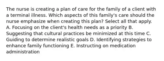 The nurse is creating a plan of care for the family of a client with a terminal illness. Which aspects of this family's care should the nurse emphasize when creating this plan? Select all that apply. A. Focusing on the client's health needs as a priority B. Suggesting that cultural practices be minimized at this time C. Guiding to determine realistic goals D. Identifying strategies to enhance family functioning E. Instructing on medication administration