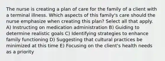 The nurse is creating a plan of care for the family of a client with a terminal illness. Which aspects of this family's care should the nurse emphasize when creating this plan? Select all that apply. A) Instructing on medication administration B) Guiding to determine realistic goals C) Identifying strategies to enhance family functioning D) Suggesting that cultural practices be minimized at this time E) Focusing on the client's health needs as a priority