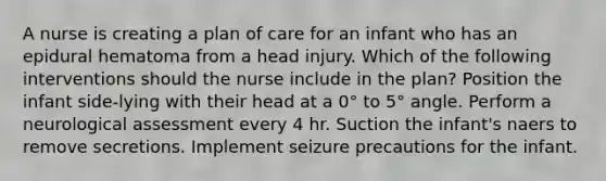 A nurse is creating a plan of care for an infant who has an epidural hematoma from a head injury. Which of the following interventions should the nurse include in the plan? Position the infant side-lying with their head at a 0° to 5° angle. Perform a neurological assessment every 4 hr. Suction the infant's naers to remove secretions. Implement seizure precautions for the infant.