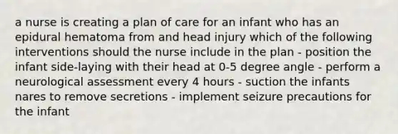 a nurse is creating a plan of care for an infant who has an epidural hematoma from and head injury which of the following interventions should the nurse include in the plan - position the infant side-laying with their head at 0-5 degree angle - perform a neurological assessment every 4 hours - suction the infants nares to remove secretions - implement seizure precautions for the infant