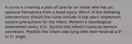 A nurse is creating a plan of care for an infant who has an epidural hematoma from a head injury. Which of the following interventions should the nurse include in the plan? Implement seizure precautions for the infant. Perform a neurological assessment every 4 hr. Suction the infant's nares to remove secretions. Position the infant side-lying with their head at a 0° to 5° angle.