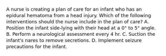 A nurse is creating a plan of care for an infant who has an epidural hematoma from a head injury. Which of the following interventions should the nurse include in the plan of care? A. Position the infant side-lying with their head at a 0° to 5° angle. B. Perform a neurological assessment every 4 hr. C. Suction the infant's nares to remove secretions. D. Implement seizure precautions for the infant.