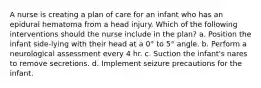 A nurse is creating a plan of care for an infant who has an epidural hematoma from a head injury. Which of the following interventions should the nurse include in the plan? a. Position the infant side-lying with their head at a 0° to 5° angle. b. Perform a neurological assessment every 4 hr. c. Suction the infant's nares to remove secretions. d. Implement seizure precautions for the infant.