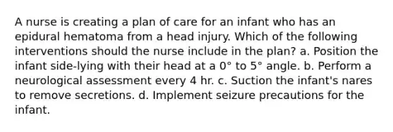 A nurse is creating a plan of care for an infant who has an epidural hematoma from a head injury. Which of the following interventions should the nurse include in the plan? a. Position the infant side-lying with their head at a 0° to 5° angle. b. Perform a neurological assessment every 4 hr. c. Suction the infant's nares to remove secretions. d. Implement seizure precautions for the infant.