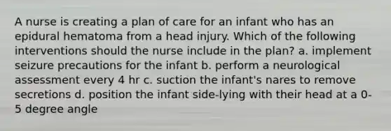 A nurse is creating a plan of care for an infant who has an epidural hematoma from a head injury. Which of the following interventions should the nurse include in the plan? a. implement seizure precautions for the infant b. perform a neurological assessment every 4 hr c. suction the infant's nares to remove secretions d. position the infant side-lying with their head at a 0-5 degree angle