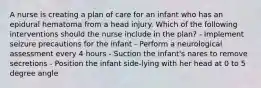 A nurse is creating a plan of care for an infant who has an epidural hematoma from a head injury. Which of the following interventions should the nurse include in the plan? - Implement seizure precautions for the infant - Perform a neurological assessment every 4 hours - Suction the infant's nares to remove secretions - Position the infant side-lying with her head at 0 to 5 degree angle