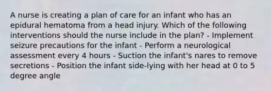 A nurse is creating a plan of care for an infant who has an epidural hematoma from a head injury. Which of the following interventions should the nurse include in the plan? - Implement seizure precautions for the infant - Perform a neurological assessment every 4 hours - Suction the infant's nares to remove secretions - Position the infant side-lying with her head at 0 to 5 degree angle