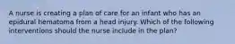 A nurse is creating a plan of care for an infant who has an epidural hematoma from a head injury. Which of the following interventions should the nurse include in the plan?