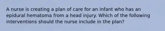 A nurse is creating a plan of care for an infant who has an epidural hematoma from a head injury. Which of the following interventions should the nurse include in the plan?