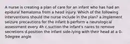 A nurse is creating a plan of care for an infant who has had an epidural hematoma from a head injury. Which of the following interventions should the nurse include in the plan? a.implement seizure precautions for the infant b.perform a neurological assessment every 4h c.suction the infant's nares to remove secretions d.position the infant side-lying with their head at a 0-5degree angle