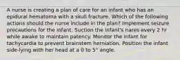 A nurse is creating a plan of care for an infant who has an epidural hematoma with a skull fracture. Which of the following actions should the nurse include in the plan? Implement seizure precautions for the infant. Suction the infant's nares every 2 hr while awake to maintain patency. Monitor the infant for tachycardia to prevent brainstem herniation. Position the infant side-lying with her head at a 0 to 5° angle.