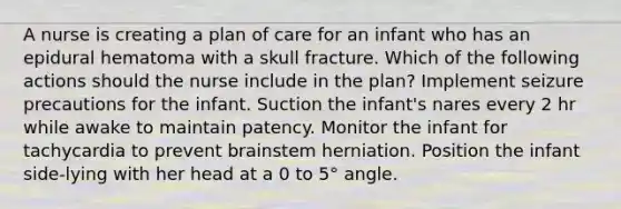 A nurse is creating a plan of care for an infant who has an epidural hematoma with a skull fracture. Which of the following actions should the nurse include in the plan? Implement seizure precautions for the infant. Suction the infant's nares every 2 hr while awake to maintain patency. Monitor the infant for tachycardia to prevent brainstem herniation. Position the infant side-lying with her head at a 0 to 5° angle.