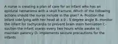 A nurse is creating a plan of care for an infant who has an epidural hematoma with a skull fracture. Which of the following actions should the nurse include in the plan? A- Position the infant side lying with her head at a 0 - 5 degree angle B- monitor the infant for tachycardia to prevent brain stem herniation C- suction the infant snares every two hours while awake to maintain patency D- implements seizure precautions for the infants